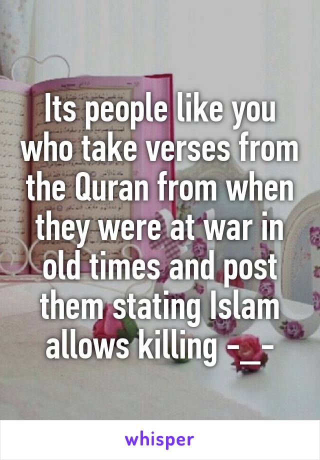 Its people like you who take verses from the Quran from when they were at war in old times and post them stating Islam allows killing -_-