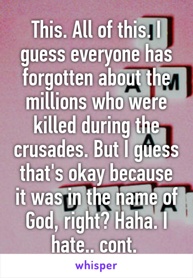 This. All of this. I guess everyone has forgotten about the millions who were killed during the crusades. But I guess that's okay because it was in the name of God, right? Haha. I hate.. cont. 