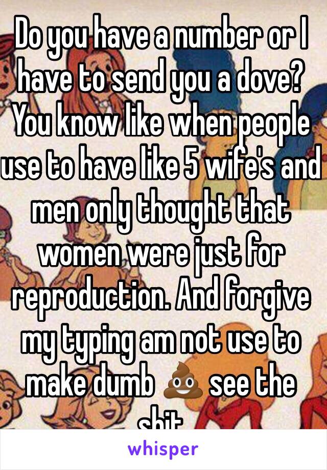 Do you have a number or I have to send you a dove? You know like when people use to have like 5 wife's and men only thought that women were just for reproduction. And forgive my typing am not use to make dumb 💩 see the shit