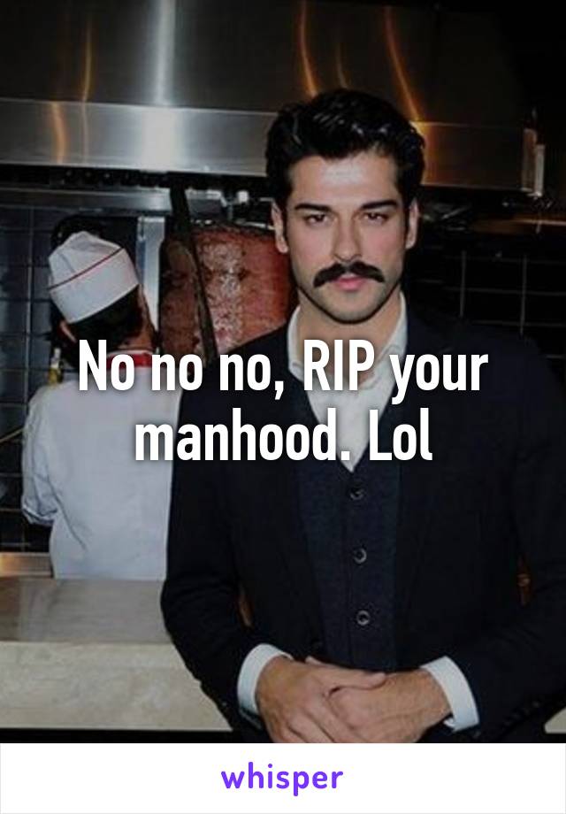 No no no, RIP your manhood. Lol