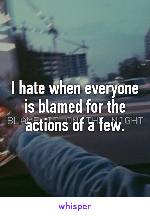 I hate when everyone is blamed for the actions of a few.