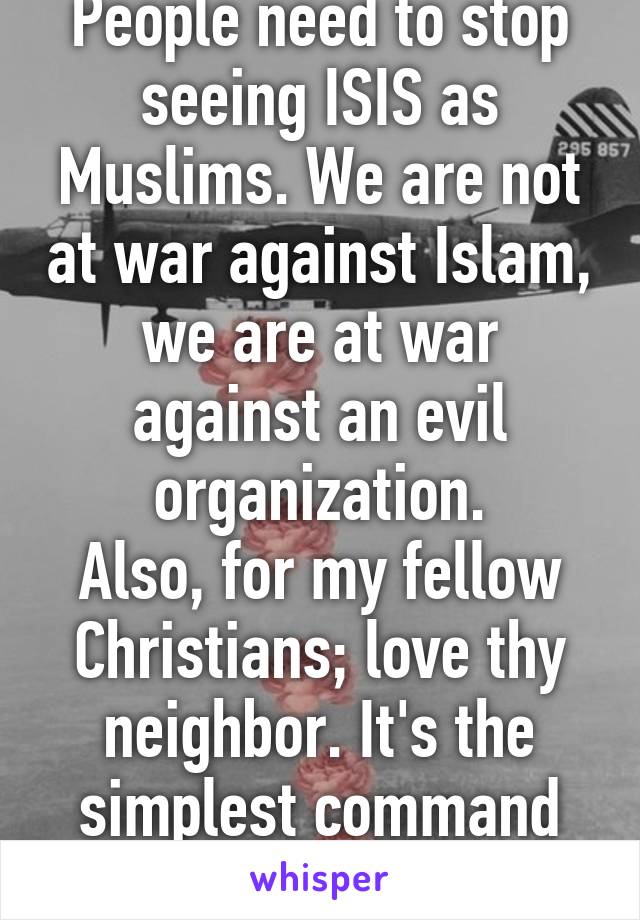 People need to stop seeing ISIS as Muslims. We are not at war against Islam, we are at war against an evil organization.
Also, for my fellow Christians; love thy neighbor. It's the simplest command from Jesus.