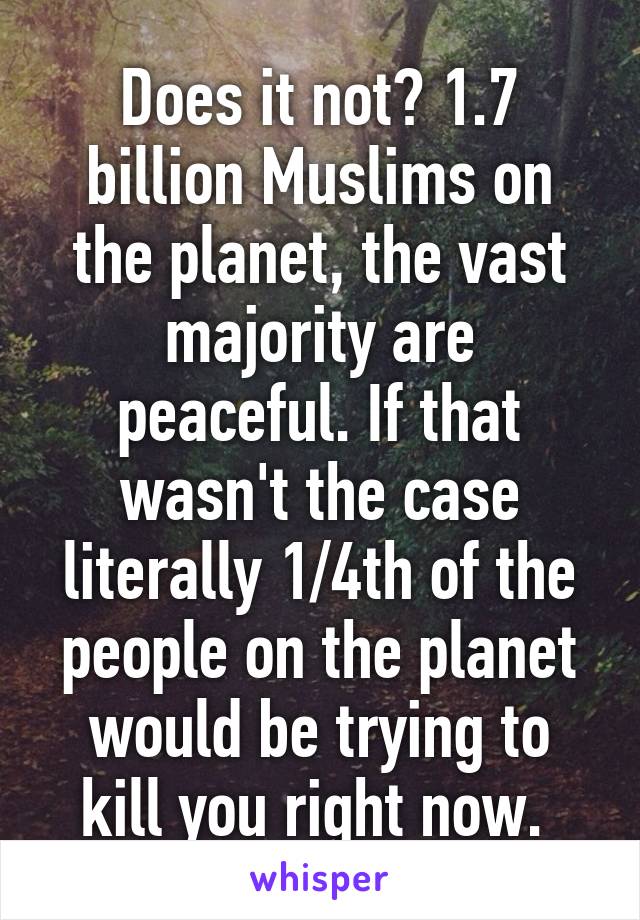 Does it not? 1.7 billion Muslims on the planet, the vast majority are peaceful. If that wasn't the case literally 1/4th of the people on the planet would be trying to kill you right now. 