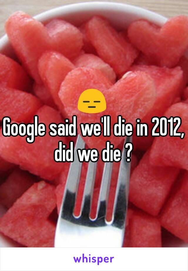 😑 
Google said we'll die in 2012, did we die ? 