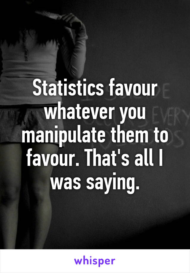 Statistics favour whatever you manipulate them to favour. That's all I was saying.