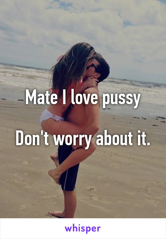 Mate I love pussy

Don't worry about it.