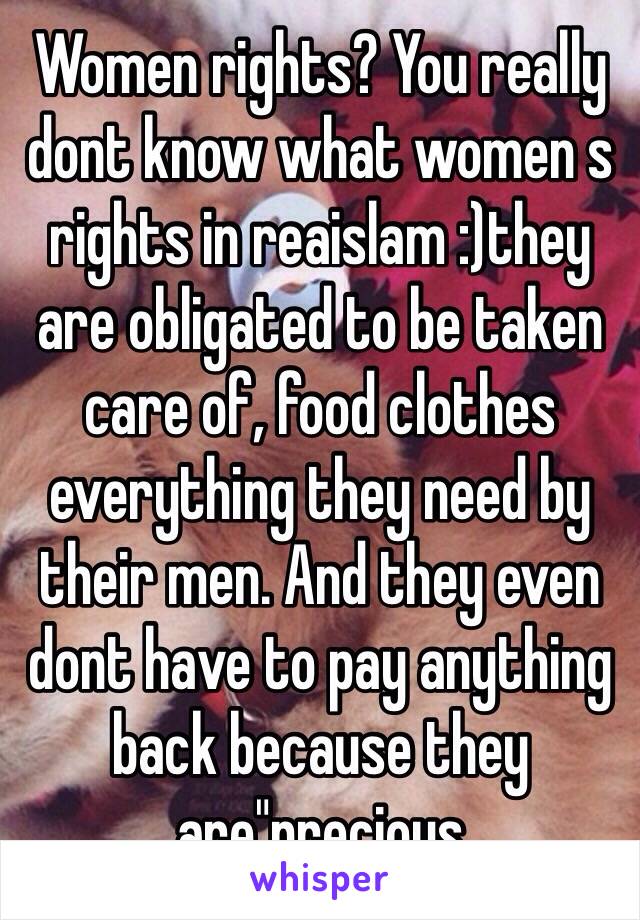 Women rights? You really dont know what women s rights in reaislam :)they are obligated to be taken care of, food clothes everything they need by their men. And they even dont have to pay anything back because they are"precious