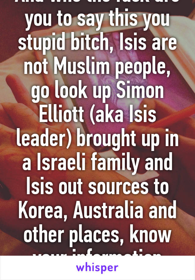 And who the fuck are you to say this you stupid bitch, Isis are not Muslim people, go look up Simon Elliott (aka Isis leader) brought up in a Israeli family and Isis out sources to Korea, Australia and other places, know your information before talking 