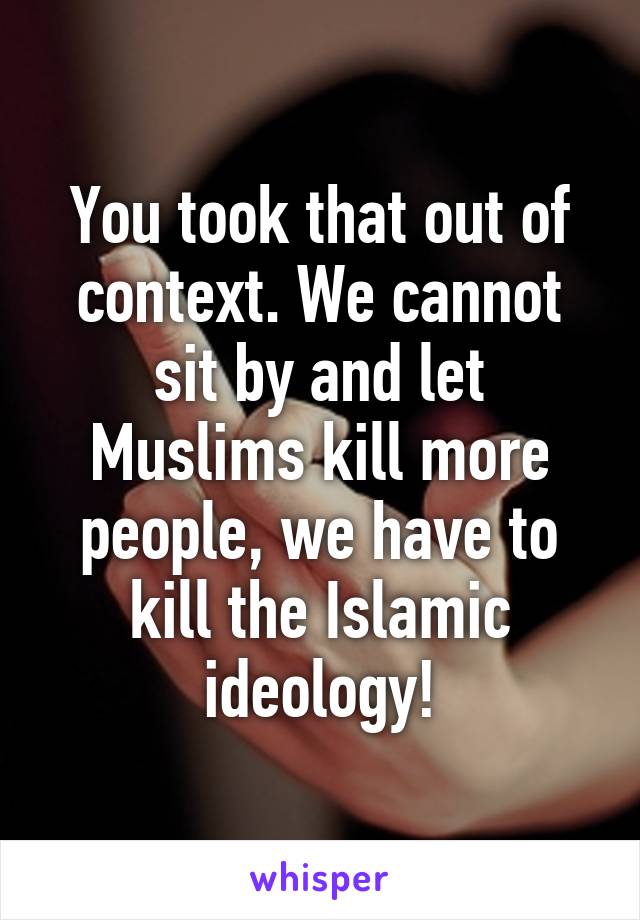 You took that out of context. We cannot sit by and let Muslims kill more people, we have to kill the Islamic ideology!