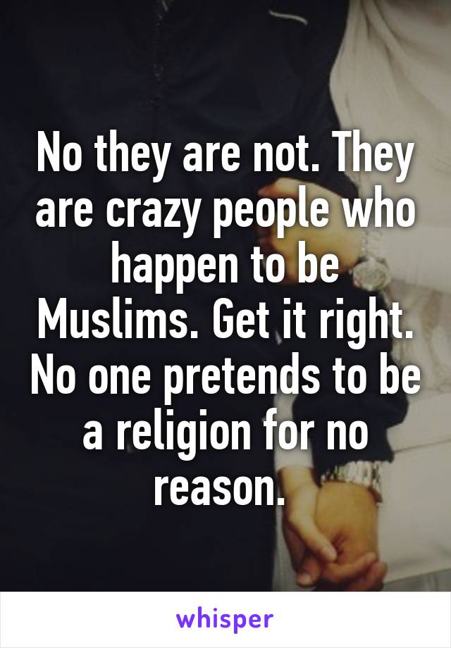 No they are not. They are crazy people who happen to be Muslims. Get it right. No one pretends to be a religion for no reason. 