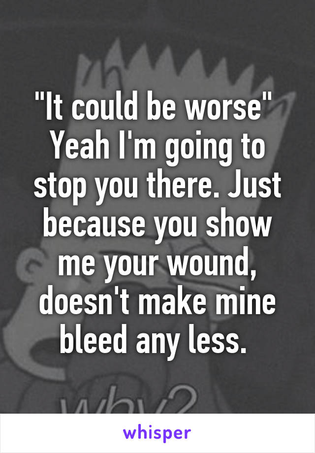 "It could be worse" 
Yeah I'm going to stop you there. Just because you show me your wound, doesn't make mine bleed any less. 