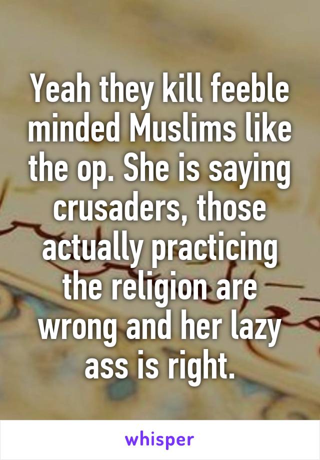 Yeah they kill feeble minded Muslims like the op. She is saying crusaders, those actually practicing the religion are wrong and her lazy ass is right.