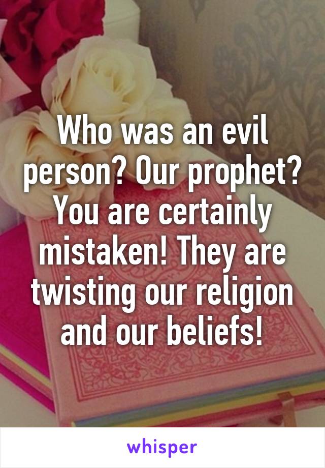 Who was an evil person? Our prophet? You are certainly mistaken! They are twisting our religion and our beliefs!