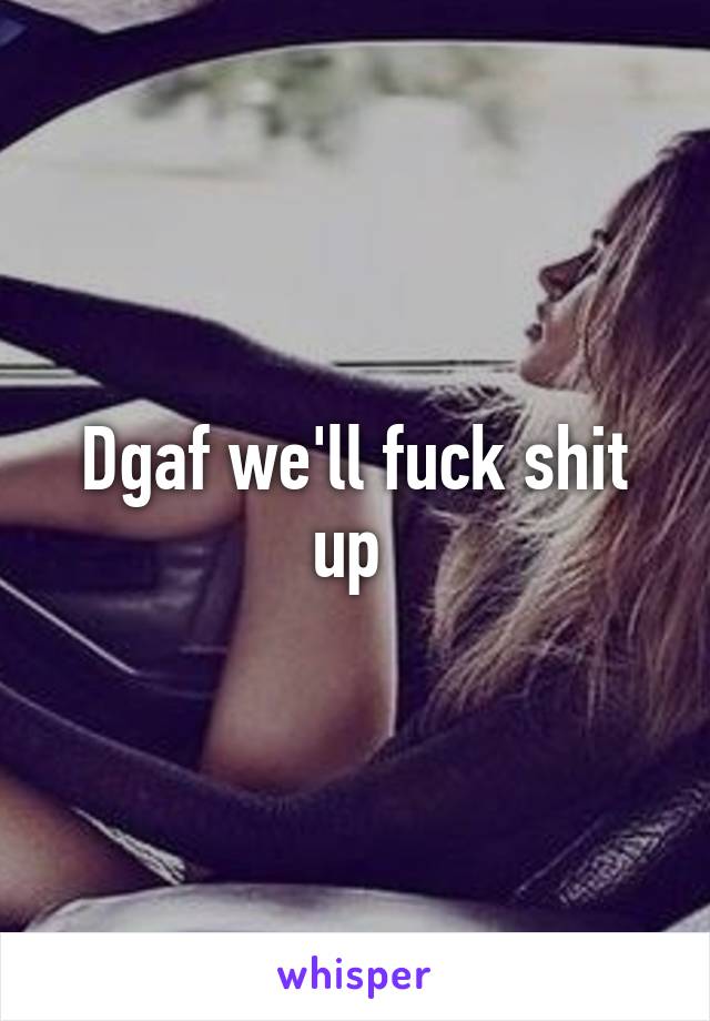 Dgaf we'll fuck shit up 