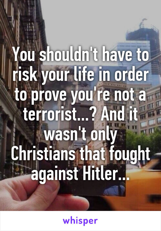 You shouldn't have to risk your life in order to prove you're not a terrorist...? And it wasn't only Christians that fought against Hitler...