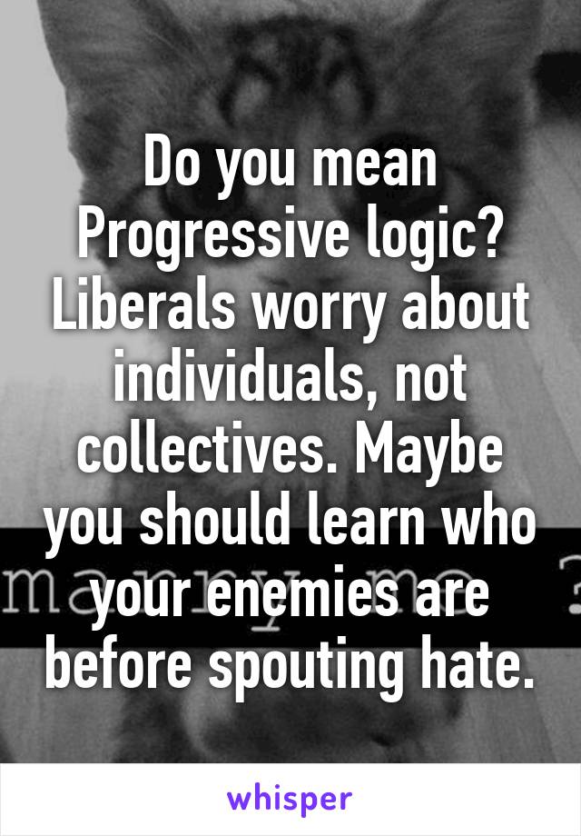 Do you mean Progressive logic? Liberals worry about individuals, not collectives. Maybe you should learn who your enemies are before spouting hate.