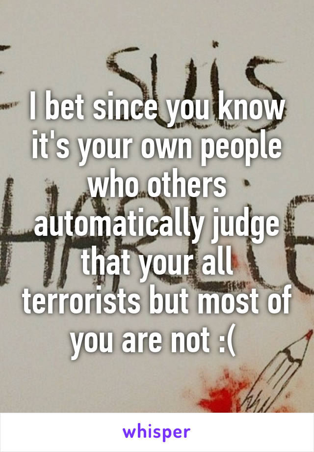 I bet since you know it's your own people who others automatically judge that your all terrorists but most of you are not :( 