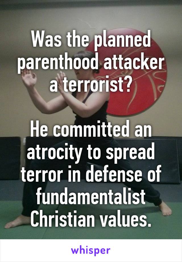 Was the planned parenthood attacker a terrorist?

He committed an atrocity to spread terror in defense of fundamentalist Christian values.