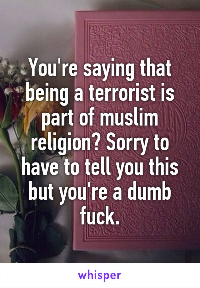 You're saying that being a terrorist is part of muslim religion? Sorry to have to tell you this but you're a dumb fuck.