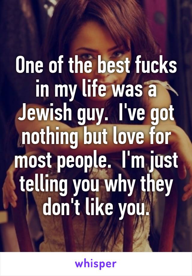 One of the best fucks in my life was a Jewish guy.  I've got nothing but love for most people.  I'm just telling you why they don't like you.