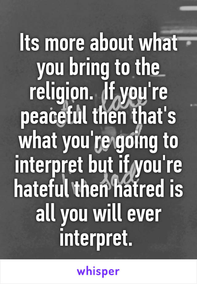 Its more about what you bring to the religion.  If you're peaceful then that's what you're going to interpret but if you're hateful then hatred is all you will ever interpret. 