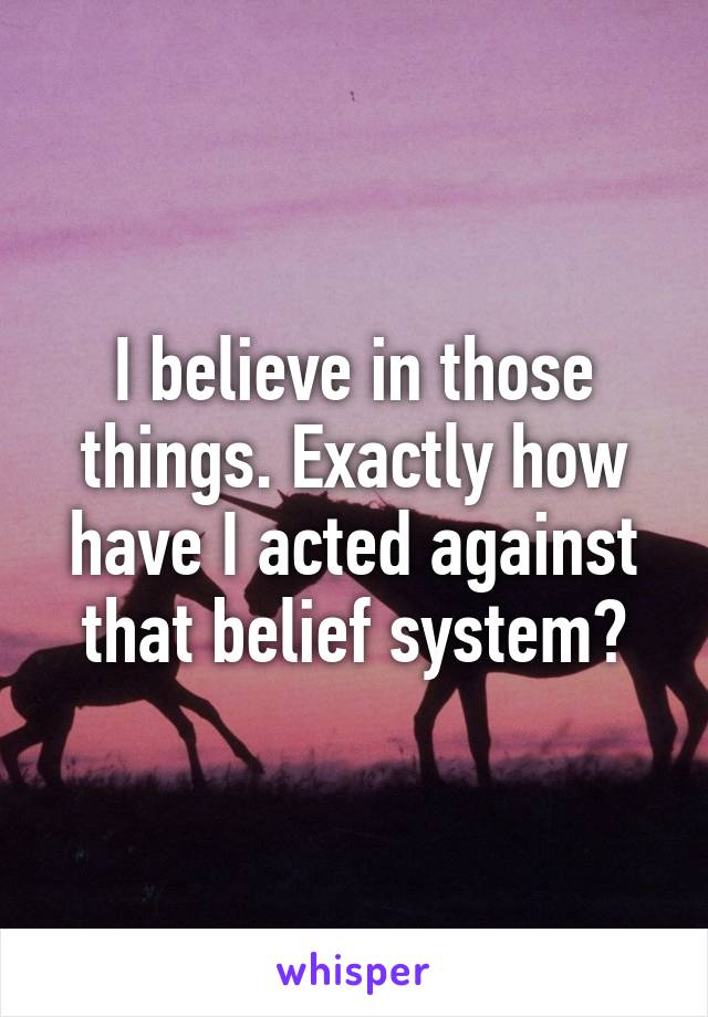 I believe in those things. Exactly how have I acted against that belief system?