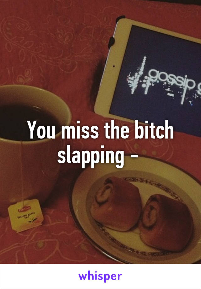 You miss the bitch slapping - 