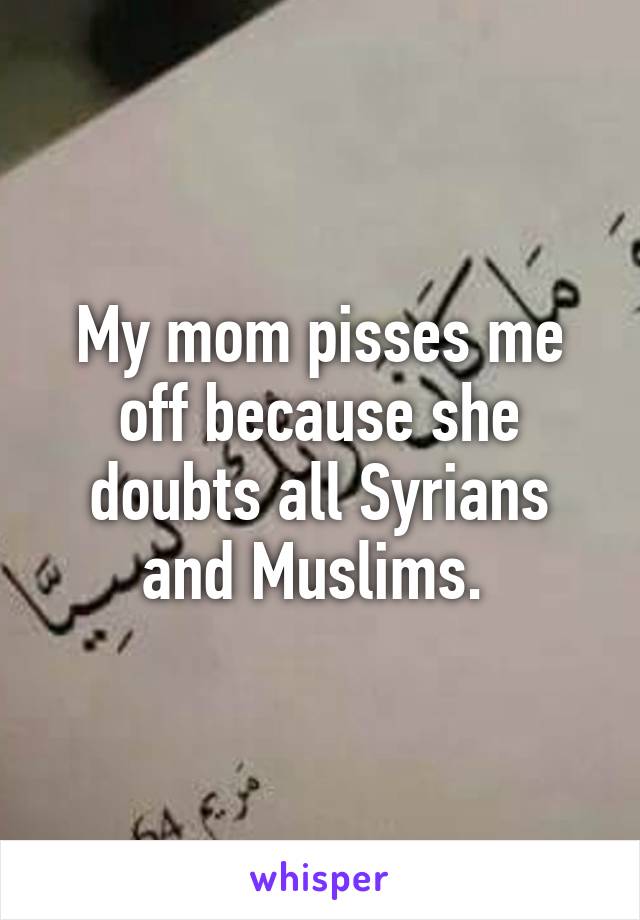 My mom pisses me off because she doubts all Syrians and Muslims. 