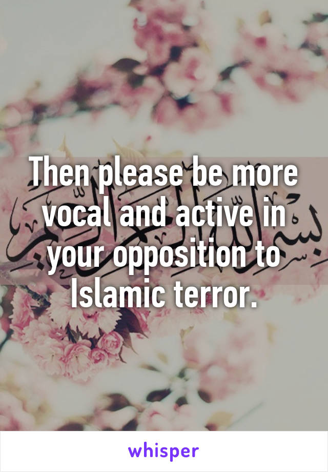 Then please be more vocal and active in your opposition to Islamic terror.