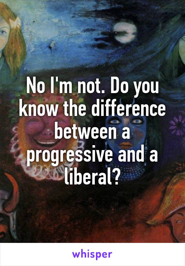 No I'm not. Do you know the difference between a progressive and a liberal?