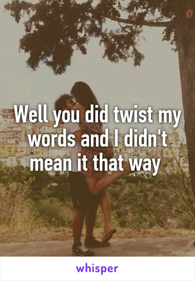 Well you did twist my words and I didn't mean it that way 