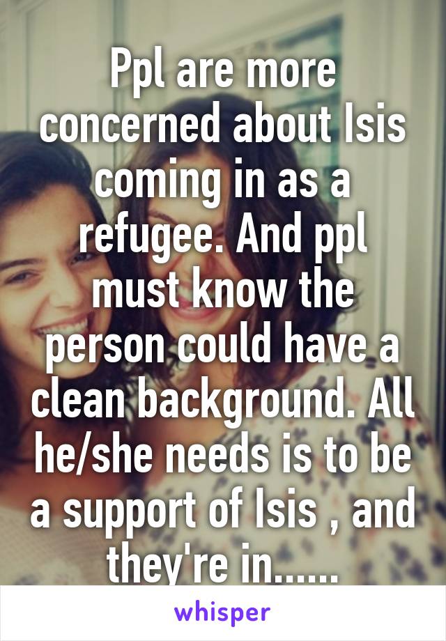 Ppl are more concerned about Isis coming in as a refugee. And ppl must know the person could have a clean background. All he/she needs is to be a support of Isis , and they're in......