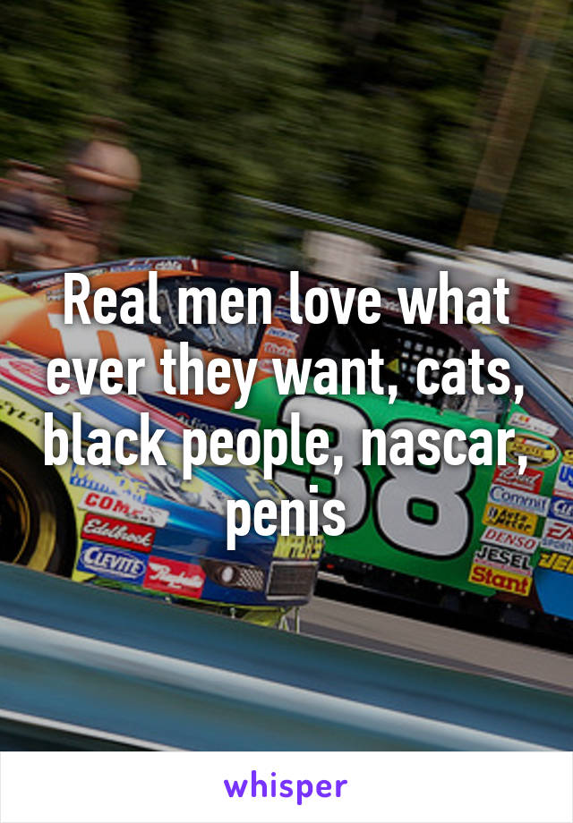 Real men love what ever they want, cats, black people, nascar, penis