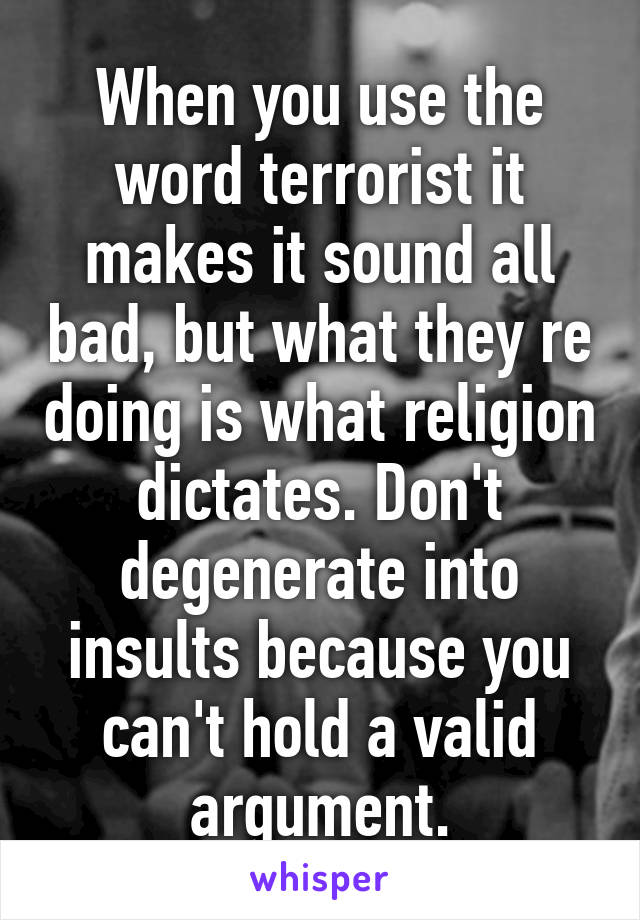 When you use the word terrorist it makes it sound all bad, but what they re doing is what religion dictates. Don't degenerate into insults because you can't hold a valid argument.