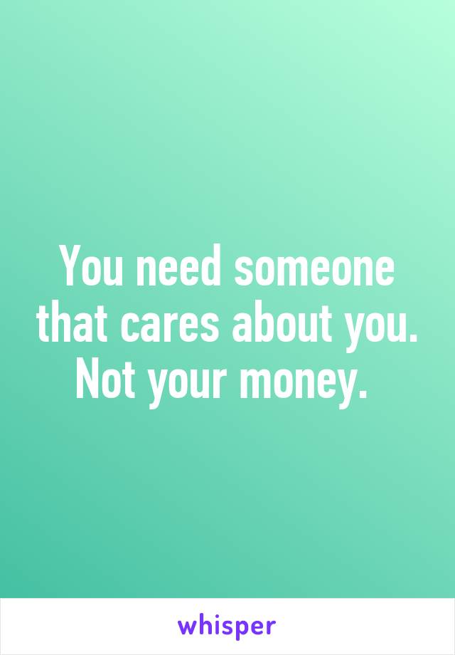 You need someone that cares about you. Not your money. 
