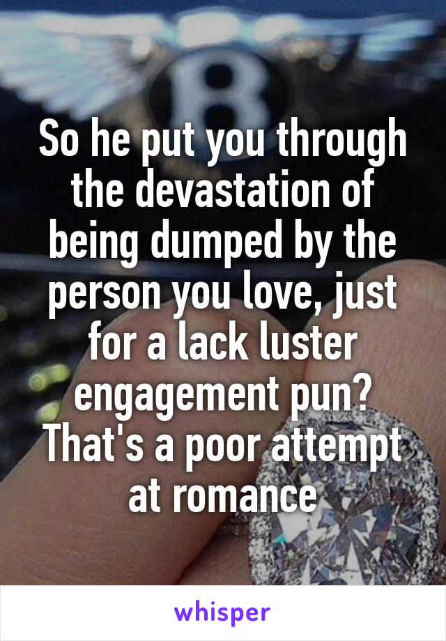 So he put you through the devastation of being dumped by the person you love, just for a lack luster engagement pun? That's a poor attempt at romance