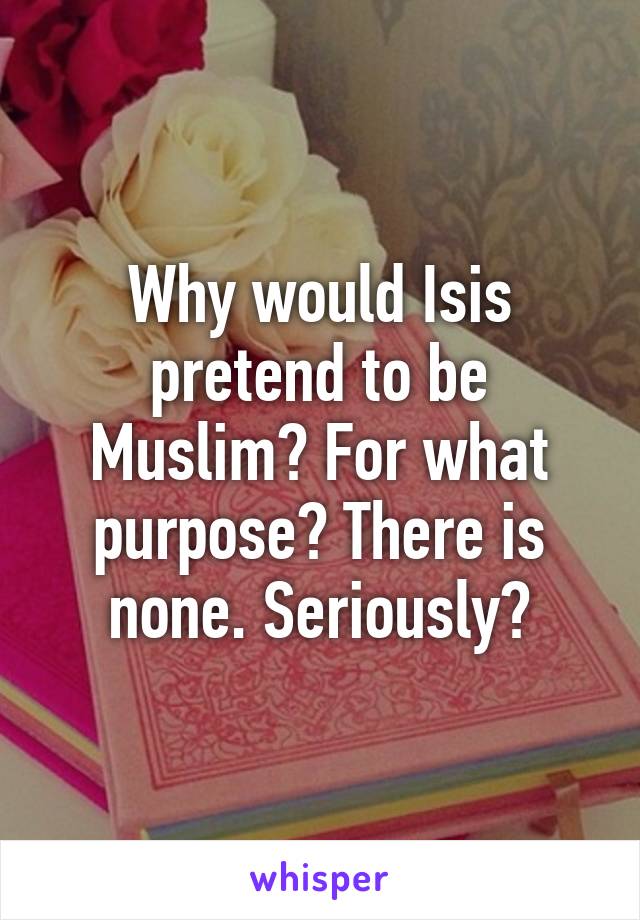 Why would Isis pretend to be Muslim? For what purpose? There is none. Seriously?