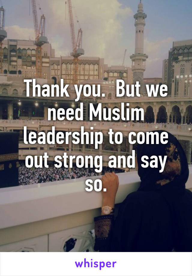 Thank you.  But we need Muslim leadership to come out strong and say so.