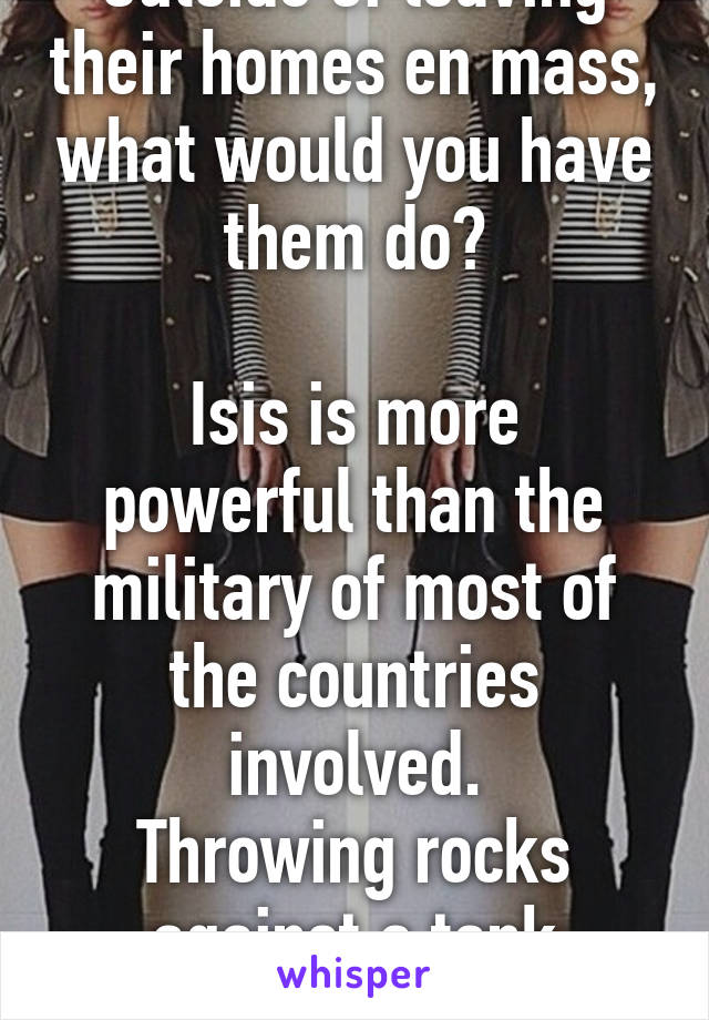 Outside of leaving their homes en mass, what would you have them do?

Isis is more powerful than the military of most of the countries involved.
Throwing rocks against a tank doesn't work. 