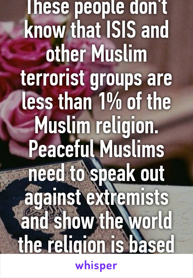 These people don't know that ISIS and other Muslim terrorist groups are less than 1% of the Muslim religion. Peaceful Muslims need to speak out against extremists and show the world the religion is based on peace.