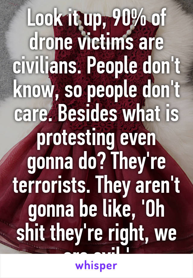 Look it up, 90% of drone victims are civilians. People don't know, so people don't care. Besides what is protesting even gonna do? They're terrorists. They aren't gonna be like, 'Oh shit they're right, we are evil.'