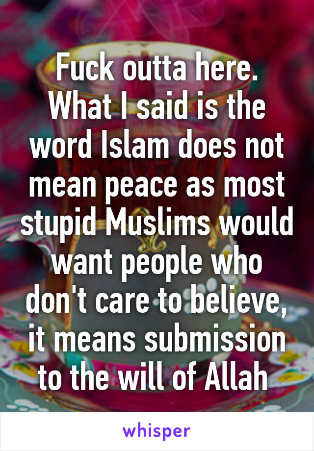 Fuck outta here. What I said is the word Islam does not mean peace as most stupid Muslims would want people who don't care to believe, it means submission to the will of Allah 