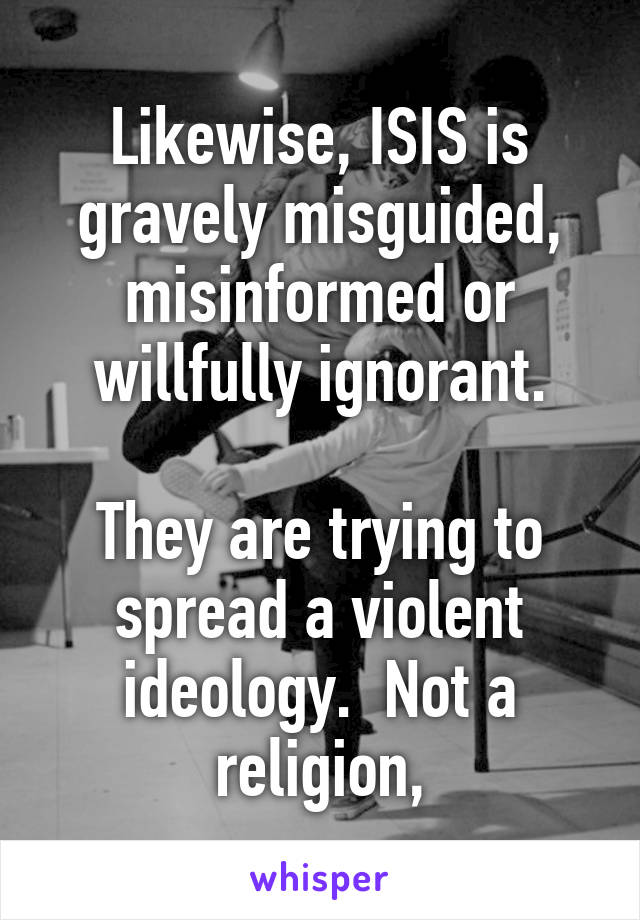 Likewise, ISIS is gravely misguided, misinformed or willfully ignorant.

They are trying to spread a violent ideology.  Not a religion,