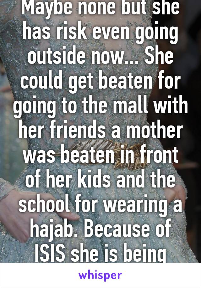 Maybe none but she has risk even going outside now... She could get beaten for going to the mall with her friends a mother was beaten in front of her kids and the school for wearing a hajab. Because of ISIS she is being blamed personally