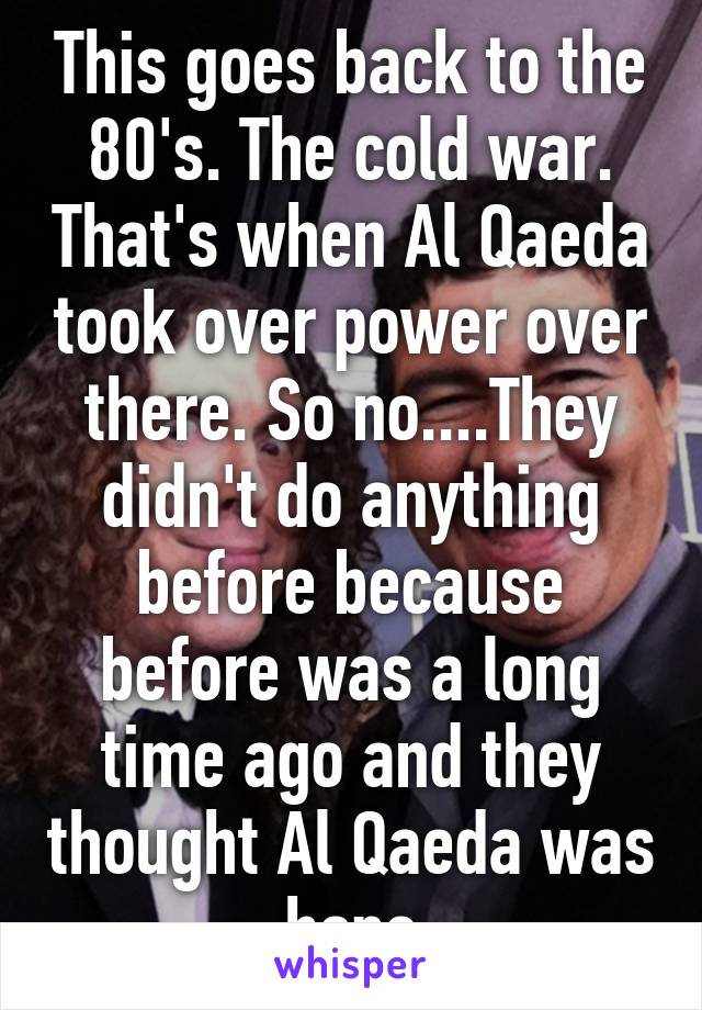 This goes back to the 80's. The cold war. That's when Al Qaeda took over power over there. So no....They didn't do anything before because before was a long time ago and they thought Al Qaeda was hope