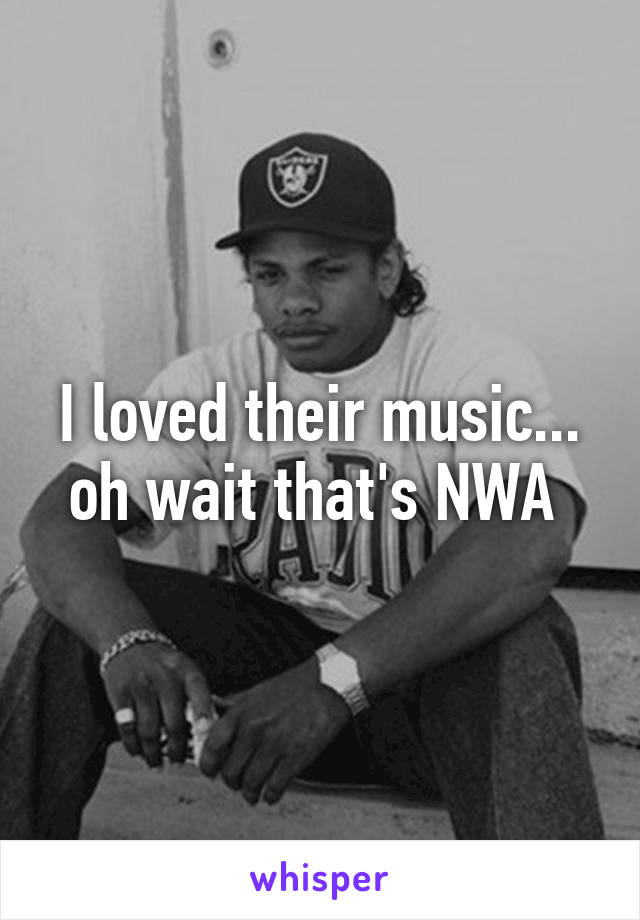 I loved their music... oh wait that's NWA 