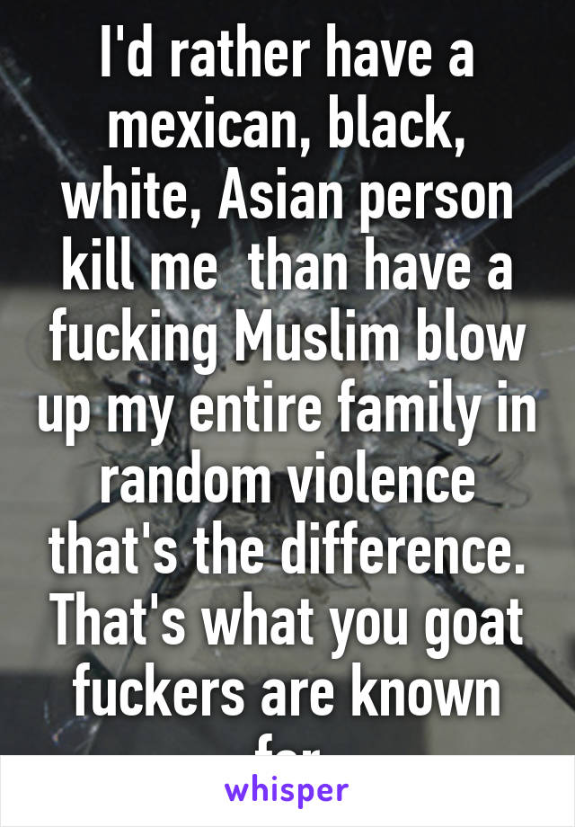 I'd rather have a mexican, black, white, Asian person kill me  than have a fucking Muslim blow up my entire family in random violence that's the difference. That's what you goat fuckers are known for