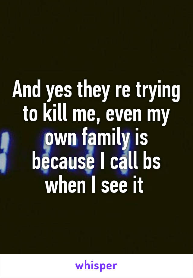 And yes they re trying to kill me, even my own family is because I call bs when I see it 