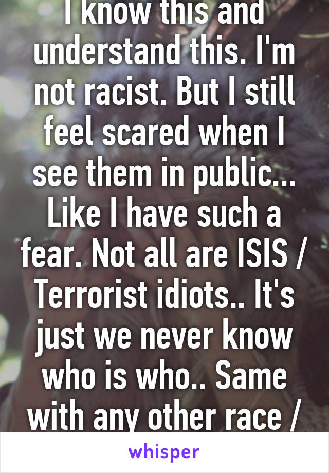 I know this and understand this. I'm not racist. But I still feel scared when I see them in public... Like I have such a fear. Not all are ISIS / Terrorist idiots.. It's just we never know who is who.. Same with any other race / religion .