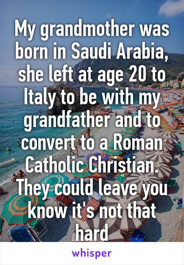 My grandmother was born in Saudi Arabia, she left at age 20 to Italy to be with my grandfather and to convert to a Roman Catholic Christian. They could leave you know it's not that hard